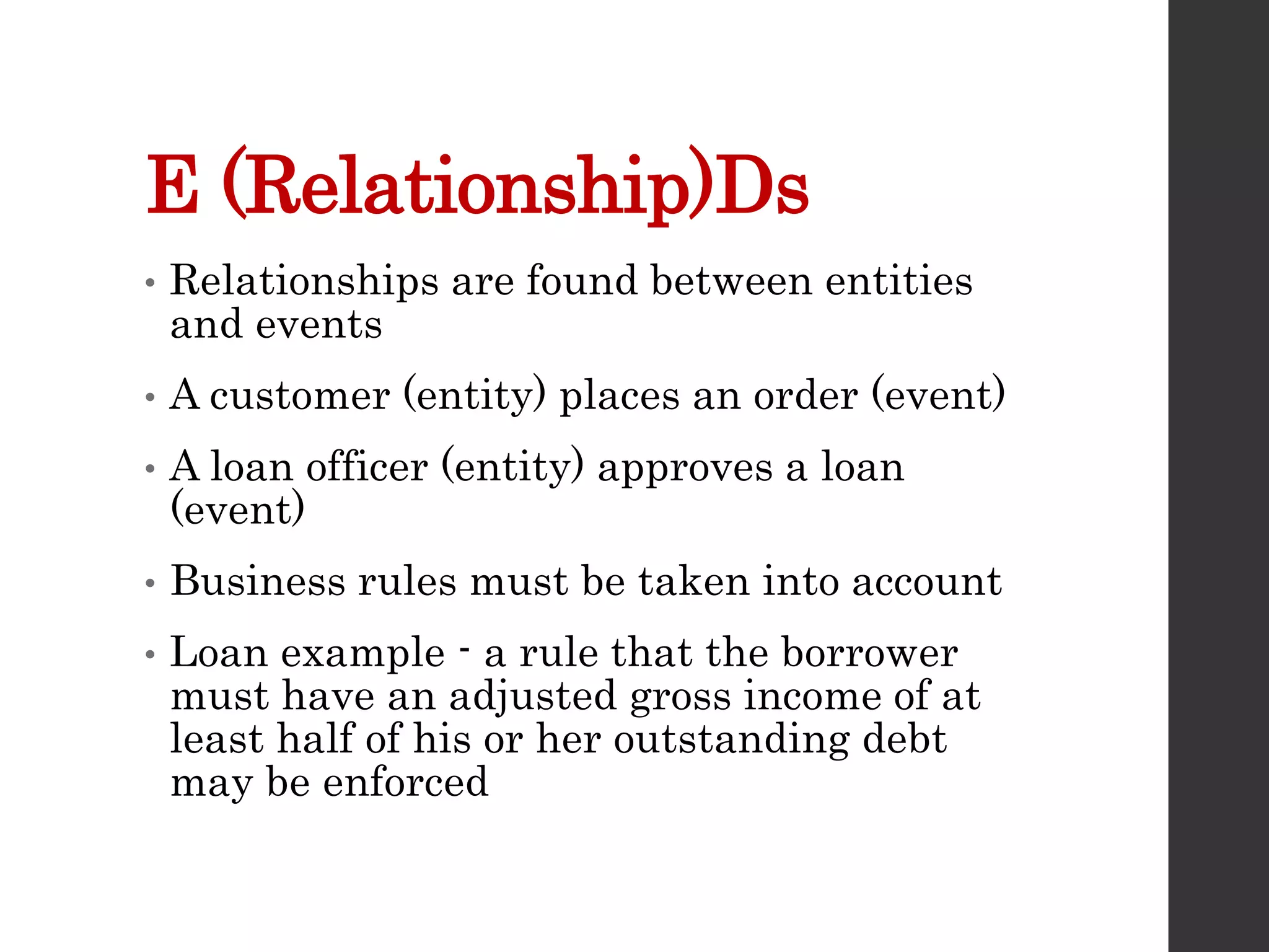 E (Relationship)Ds
• Relationships are found between entities
and events
• A customer (entity) places an order (event)
• A loan officer (entity) approves a loan
(event)
• Business rules must be taken into account
• Loan example - a rule that the borrower
must have an adjusted gross income of at
least half of his or her outstanding debt
may be enforced
 