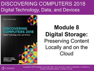 DISCOVERING COMPUTERS 2018
Digital Technology, Data, and Devices
Module 8
Digital Storage:
Preserving Content
Locally and on the
Cloud
• Copyright © 2018 Cengage Learning®. May not be scanned, copied or duplicated, or posted to a
publicly accessible website, in whole or in part.
 