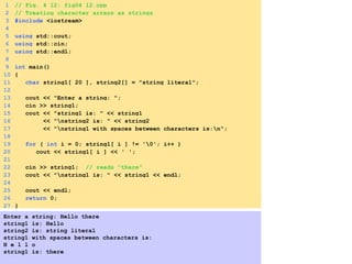 1 // Fig. 4_12: fig04_12.cpp
2 // Treating character arrays as strings
3 #include <iostream>
4
5 using std::cout;
6 using std::cin;
7 using std::endl;
8
9 int main()
10 {
11 char string1[ 20 ], string2[] = "string literal";
12
13 cout << "Enter a string: ";
14 cin >> string1;
15 cout << "string1 is: " << string1
16 << "nstring2 is: " << string2
17 << "nstring1 with spaces between characters is:n";
18
19 for ( int i = 0; string1[ i ] != '0'; i++ )
20 cout << string1[ i ] << ' ';
21
22 cin >> string1; // reads "there"
23 cout << "nstring1 is: " << string1 << endl;
24
25 cout << endl;
26 return 0;
27 }
Enter a string: Hello there
string1 is: Hello
string2 is: string literal
string1 with spaces between characters is:
H e l l o
string1 is: there
 