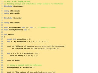 1 // Fig. 4.14: fig04_14.cpp
2 // Passing arrays and individual array elements to functions
3 #include <iostream>
4
5 using std::cout;
6 using std::endl;
7
8 #include <iomanip>
9
10 using std::setw;
11
12 void modifyArray( int [], int ); // appears strange
13 void modifyElement( int );
14
15 int main()
16 {
17 const int arraySize = 5;
18 int i, a[ arraySize ] = { 0, 1, 2, 3, 4 };
19
20 cout << "Effects of passing entire array call-by-reference:"
21 << "nnThe values of the original array are:n";
22
23 for ( i = 0; i < arraySize; i++ )
24 cout << setw( 3 ) << a[ i ];
25
26 cout << endl;
27
28 // array a passed call-by-reference
29 modifyArray( a, arraySize );
30
31 cout << "The values of the modified array are:n";
 