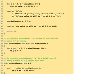32
33 for ( i = 0; i < arraySize; i++ )
34 cout << setw( 3 ) << a[ i ];
35
36 cout << "nnn"
37 << "Effects of passing array element call-by-value:"
38 << "nnThe value of a[3] is " << a[ 3 ] << 'n';
39
40 modifyElement( a[ 3 ] );
41
42 cout << "The value of a[3] is " << a[ 3 ] << endl;
43
44 return 0;
45 }
46
47 // In function modifyArray, "b" points to the original
48 // array "a" in memory.
49 void modifyArray( int b[], int sizeOfArray )
50 {
51 for ( int j = 0; j < sizeOfArray; j++ )
52 b[ j ] *= 2;
53 }
54
55 // In function modifyElement, "e" is a local copy of
56 // array element a[ 3 ] passed from main.
57 void modifyElement( int e )
58 {
59 cout << "Value in modifyElement is "
60 << ( e *= 2 ) << endl;
61 }
 