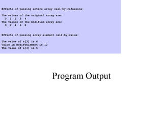 Program Output
Effects of passing entire array call-by-reference:
The values of the original array are:
0 1 2 3 4
The values of the modified array are:
0 2 4 6 8
Effects of passing array element call-by-value:
The value of a[3] is 6
Value in modifyElement is 12
The value of a[3] is 6
 