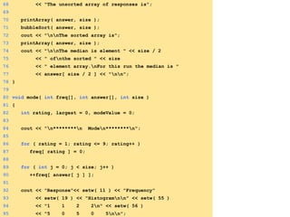 68 << "The unsorted array of responses is";
69
70 printArray( answer, size );
71 bubbleSort( answer, size );
72 cout << "nnThe sorted array is";
73 printArray( answer, size );
74 cout << "nnThe median is element " << size / 2
75 << " ofnthe sorted " << size
76 << " element array.nFor this run the median is "
77 << answer[ size / 2 ] << "nn";
78 }
79
80 void mode( int freq[], int answer[], int size )
81 {
82 int rating, largest = 0, modeValue = 0;
83
84 cout << "n********n Moden********n";
85
86 for ( rating = 1; rating <= 9; rating++ )
87 freq[ rating ] = 0;
88
89 for ( int j = 0; j < size; j++ )
90 ++freq[ answer[ j ] ];
91
92 cout << "Response"<< setw( 11 ) << "Frequency"
93 << setw( 19 ) << "Histogramnn" << setw( 55 )
94 << "1 1 2 2n" << setw( 56 )
95 << "5 0 5 0 5nn";
 