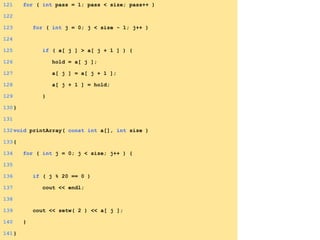121 for ( int pass = 1; pass < size; pass++ )
122
123 for ( int j = 0; j < size - 1; j++ )
124
125 if ( a[ j ] > a[ j + 1 ] ) {
126 hold = a[ j ];
127 a[ j ] = a[ j + 1 ];
128 a[ j + 1 ] = hold;
129 }
130}
131
132void printArray( const int a[], int size )
133{
134 for ( int j = 0; j < size; j++ ) {
135
136 if ( j % 20 == 0 )
137 cout << endl;
138
139 cout << setw( 2 ) << a[ j ];
140 }
141}
 