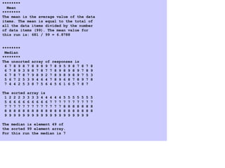 4. Program Output
********
Mean
********
The mean is the average value of the data
items. The mean is equal to the total of
all the data items divided by the number
of data items (99). The mean value for
this run is: 681 / 99 = 6.8788
********
Median
********
The unsorted array of responses is
6 7 8 9 8 7 8 9 8 9 7 8 9 5 9 8 7 8 7 8
6 7 8 9 3 9 8 7 8 7 7 8 9 8 9 8 9 7 8 9
6 7 8 7 8 7 9 8 9 2 7 8 9 8 9 8 9 7 5 3
5 6 7 2 5 3 9 4 6 4 7 8 9 6 8 7 8 9 7 8
7 4 4 2 5 3 8 7 5 6 4 5 6 1 6 5 7 8 7
The sorted array is
1 2 2 2 3 3 3 3 4 4 4 4 4 5 5 5 5 5 5 5
5 6 6 6 6 6 6 6 6 6 7 7 7 7 7 7 7 7 7 7
7 7 7 7 7 7 7 7 7 7 7 7 7 8 8 8 8 8 8 8
8 8 8 8 8 8 8 8 8 8 8 8 8 8 8 8 8 8 8 8
9 9 9 9 9 9 9 9 9 9 9 9 9 9 9 9 9 9 9
The median is element 49 of
the sorted 99 element array.
For this run the median is 7
 