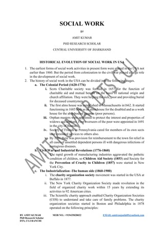 BY AMIT KUMAR MOB NO.: +919435028022 EMAIL-amitranjanfn09@outlook.com
PhD Research Scholar
DTS, CUJ RANCHI
SOCIAL WORK
BY
AMIT KUMAR
PHD RESEARCH SCHOLAR
CENTRAL UNIVIERSITY OF JHARKHAND
HISTORICAL EVOLUTION OF SOCIAL WORK IN USA
1. The earliest forms of social work activities in present form were started in the USA not
earlier than 1860. But the period from colonization to the civil war played a large role
in the development of social work.
2. The history of social work in the USA can be divided into the following stages.
a. The Colonial Period (1620-1776)
i. Scots Charitable society was formed in 1657 for the function of
charitable aid and mutual benefit on the basis of national origin and
church affiliation. They were helping the sick, poor and providing burial
for deceased countrymen.
ii. The first alms house was established in Massachusetts in1662. It started
functioning in 1685 both as an alms house for the disabled and as a work
house for the able-bodied paupers (poor persons).
iii. Orphan masters were appointed to protect the interest and properties of
widows and orphans. First overseers of the poor were appointed in 1691
in the city of Baston.
iv. Society of Friends in Pennsylvania cared for members of its own sects
later extended services to others also.
v. By 1701 there was provision for reimbursement to the town for relief in
all cases of unsettled dependent persons ill with dangerous infections of
contagious diseases.
b. Civil War and Industrial Revolutions (1776-1860)
i. The rapid growth of manufacturing industries aggravated the pathetic
condition of children, so Children Aid Society (1853) and Society for
the Prevention of Cruelty to Children (1857) were started in New
York City.
c. The Industrialization -The human side (1860-1900)
i. The charity organization society movement was started in the USA at
Buffalo in 1877.
ii. The New York Charity Organization Society made revolution in the
field of organized charity work within 15 years by extending its
activities to 92 American cities.
iii. The Scientific charity approach enabled Charity Organization Societies
(COS) to understand and take care of family problems. The charity
organization societies started in Boston and Philadelphia in 1878
operated on the following principles:
 