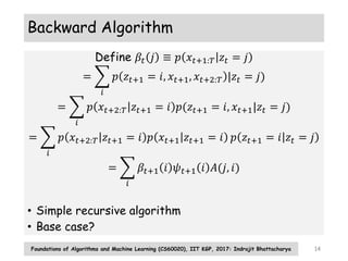 Backward Algorithm
Define 𝛽𝑡 𝑗 ≡ 𝑝 𝑥𝑡+1:𝑇 𝑧𝑡 = 𝑗
=
𝑖
𝑝 𝑧𝑡+1 = 𝑖, 𝑥𝑡+1, 𝑥𝑡+2:𝑇 |𝑧𝑡 = 𝑗)
=
𝑖
𝑝 𝑥𝑡+2:𝑇 𝑧𝑡+1 = 𝑖 𝑝(𝑧𝑡+1 = 𝑖, 𝑥𝑡+1|𝑧𝑡 = 𝑗)
=
𝑖
𝑝 𝑥𝑡+2:𝑇 𝑧𝑡+1 = 𝑖 𝑝 𝑥𝑡+1 𝑧𝑡+1 = 𝑖 𝑝 𝑧𝑡+1 = 𝑖 𝑧𝑡 = 𝑗
=
𝑖
𝛽𝑡+1 𝑖 𝜓𝑡+1 𝑖 𝐴(𝑗, 𝑖)
• Simple recursive algorithm
• Base case?
Foundations of Algorithms and Machine Learning (CS60020), IIT KGP, 2017: Indrajit Bhattacharya 14
 
