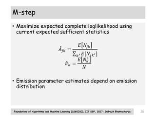 M-step
• Maximize expected complete loglikelihood using
current expected sufficient statistics
𝐴𝑗𝑘 =
𝐸 𝑁𝑗𝑘
𝑘′ 𝐸[𝑁𝑗𝑘′]
𝜋𝑘 =
𝐸 𝑁𝑘
1
𝑁
• Emission parameter estimates depend on emission
distribution
Foundations of Algorithms and Machine Learning (CS60020), IIT KGP, 2017: Indrajit Bhattacharya 20
 