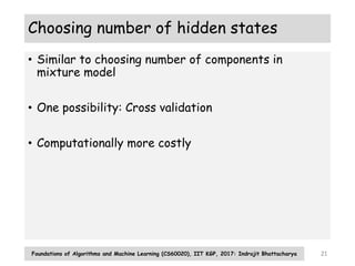 Choosing number of hidden states
• Similar to choosing number of components in
mixture model
• One possibility: Cross validation
• Computationally more costly
Foundations of Algorithms and Machine Learning (CS60020), IIT KGP, 2017: Indrajit Bhattacharya 21
 