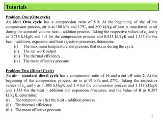 12
Tutorials
Problem One (Otto cycle)
An ideal Otto cycle has a compression ratio of 8.0. At the beginning of the of the
compression process, air is at 100 kPa and 170C, and 800 kJ/kg of heat is transferred to air
during the constant volume heat – addition process. Taking the respective values of cv and γ
as 0.718 kJ/kgK and 1.4 for the compression process and 0.823 kJ/kgK and 1.333 for the
heat – addition, expansion and heat rejection processes, determine:
(i) The maximum temperature and pressure that occur during the cycle
(ii) The net work output
(iii) The thermal efficiency
(iv) The mean effective pressure
Problem Two (Diesel Cycle)
An air – standard diesel cycle has a compression ratio of 16 and a cut off ratio 2. At the
beginning of the compression process, air is at 95 kPa and 270C. Taking the respective
values of cp and γ as 1..005 kJ/kgK and 1.4 for the compression process and 1.111 kJ/kgK
and 1.333 for the heat – addition and expansion processes, and the value of R as 0.287
kJ/kgK, determine:
(i) The temperature after the heat – addition process
(ii) The thermal efficiency
(iii) The mean effective pressure
 