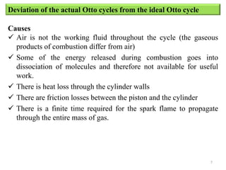 Deviation of the actual Otto cycles from the ideal Otto cycle
Causes
 Air is not the working fluid throughout the cycle (the gaseous
products of combustion differ from air)
 Some of the energy released during combustion goes into
dissociation of molecules and therefore not available for useful
work.
 There is heat loss through the cylinder walls
 There are friction losses between the piston and the cylinder
 There is a finite time required for the spark flame to propagate
through the entire mass of gas.
7
 