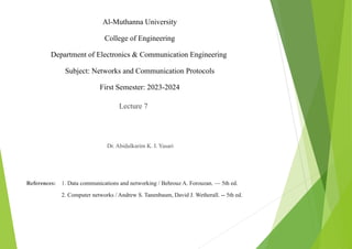 Al-Muthanna University
College of Engineering
Department of Electronics & Communication Engineering
Subject: Networks and Communication Protocols
First Semester: 2023-2024
Lecture 7
Dr. Abidulkarim K. I. Yasari
References: 1. Data communications and networking / Behrouz A. Forouzan. — 5th ed.
2. Computer networks / Andrew S. Tanenbaum, David J. Wetherall. -- 5th ed.
 
