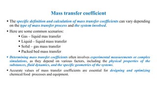 Mass transfer coefficient
 The specific definition and calculation of mass transfer coefficients can vary depending
on the type of mass transfer process and the system involved.
 Here are some common scenarios:
 Gas – liquid mas transfer
 Liquid – liquid mass transfer
 Solid – gas mass transfer
 Packed bed mass transfer
 Determining mass transfer coefficients often involves experimental measurements or complex
simulations, as they depend on various factors, including the physical properties of the
substances, fluid dynamics, and the specific geometries of the systems.
 Accurate values of mass transfer coefficients are essential for designing and optimizing
chemical/food processes and equipment.
 