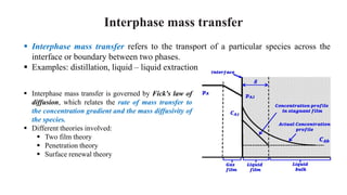 Interphase mass transfer
 Interphase mass transfer is governed by Fick's law of
diffusion, which relates the rate of mass transfer to
the concentration gradient and the mass diffusivity of
the species.
 Different theories involved:
 Two film theory
 Penetration theory
 Surface renewal theory
 Interphase mass transfer refers to the transport of a particular species across the
interface or boundary between two phases.
 Examples: distillation, liquid – liquid extraction
 