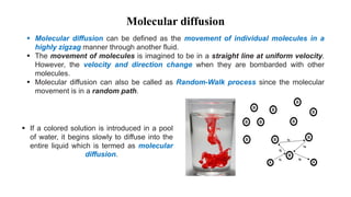 Molecular diffusion
 Molecular diffusion can be defined as the movement of individual molecules in a
highly zigzag manner through another fluid.
 The movement of molecules is imagined to be in a straight line at uniform velocity.
However, the velocity and direction change when they are bombarded with other
molecules.
 Molecular diffusion can also be called as Random-Walk process since the molecular
movement is in a random path.
 If a colored solution is introduced in a pool
of water, it begins slowly to diffuse into the
entire liquid which is termed as molecular
diffusion.
 