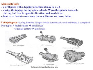 Adjustable taps:
- a drill press with a tapping attachment may be used
- during the taping, the tap rotates slowly. When the spindle is raised,
the tap is driven in opposite direction, and much faster
- these attachment – used on screw machines or on turret lathes.
Collapsing tap –cutting elements collapse inward automatically after the thread is completed.
Two types: * radial cutters  small sizes
* circular cutters  large sizes
Solid adjustable and collapsible taps.
 
