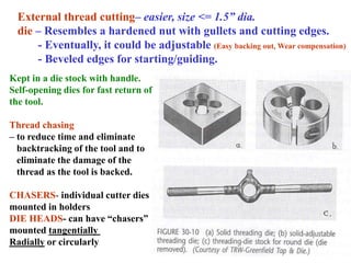 External thread cutting– easier, size <= 1.5” dia.
die – Resembles a hardened nut with gullets and cutting edges.
- Eventually, it could be adjustable (Easy backing out, Wear compensation)
- Beveled edges for starting/guiding.
Kept in a die stock with handle.
Self-opening dies for fast return of
the tool.
Thread chasing
– to reduce time and eliminate
backtracking of the tool and to
eliminate the damage of the
thread as the tool is backed.
CHASERS- individual cutter dies
mounted in holders
DIE HEADS- can have “chasers”
mounted tangentially
Radially or circularly
 