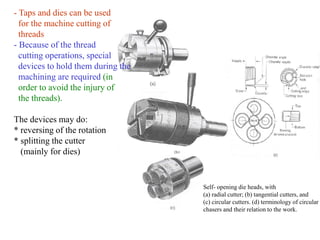 Self- opening die heads, with
(a) radial cutter; (b) tangential cutters, and
(c) circular cutters. (d) terminology of circular
chasers and their relation to the work.
- Taps and dies can be used
for the machine cutting of
threads
- Because of the thread
cutting operations, special
devices to hold them during the
machining are required (in
order to avoid the injury of
the threads).
The devices may do:
* reversing of the rotation
* splitting the cutter
(mainly for dies)
 