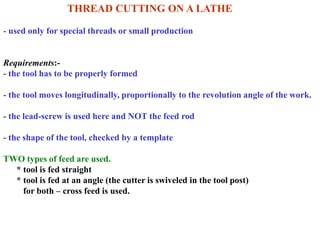 THREAD CUTTING ON A LATHE
- used only for special threads or small production
Requirements:-
- the tool has to be properly formed
- the tool moves longitudinally, proportionally to the revolution angle of the work.
- the lead-screw is used here and NOT the feed rod
- the shape of the tool, checked by a template
TWO types of feed are used.
* tool is fed straight
* tool is fed at an angle (the cutter is swiveled in the tool post)
for both – cross feed is used.
 