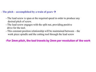- The pitch – accomplished by a train of gears 
- The lead screw is spun at the required speed in order to produce any
desired pitch of screw.
- The lead screw engages with the split nut, providing positive
drive for the tool.
- This constant position relationship will be maintained between – the
work piece spindle and the cutting tool through the lead screw
-For 2mm pitch, the tool travels by 2mm per revolution of the work
 