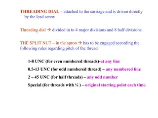 THREADING DIAL – attached to the carriage and is driven directly
by the lead screw
Threading dial  divided in to 4 major divisions and 8 half divisions.
THE SPLIT NUT – in the apron  has to be engaged according the
following rules regarding pitch of the thread
1-8 UNC (for even numbered threads)-at any line
0.5-13 UNC (for odd numbered thread) – any numbered line
2 – 45 UNC (for half threads) – any odd number
Special (for threads with ¼ ) – original starting point each time.
 