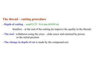 The thread – cutting procedure
- Depth of cutting – small 0.25 / 0.4 mm (0.010 in)
Smallest – at the end of the cutting (to improve the quality to the thread)
- The tool : withdrawn using the cross – slide screw and returned by power,
to the initial position
- The change in depth of cut is made by the compound rest
 