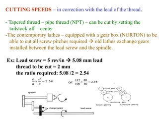 CUTTING SPEEDS – in correction with the lead of the thread.
- Tapered thread – pipe thread (NPT) – can be cut by setting the
tailstock off – center
-The contemporary lathes – equipped with a gear box (NORTON) to be
able to cut all screw pitches required  old lathes exchange gears
installed between the lead screw and the spindle.
Ex: Lead screw = 5 rev/in  5.08 mm lead
thread to be cut = 2 mm
the ratio required: 5.08 /2 = 2.54
 