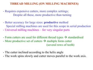 THREAD MILLING (ON MILLING MACHINES)
- Requires expensive cutters, more complex settings;
Despite all these, more productive than turning
- Better accuracy for large sizes: productive method
Special milling machines are used for this scope in serial production
- Universal milling machines – for very singular parts
- Form cutters are used for different thread types  standardised
- More productive set of cutters  multiple form cutter
(several rows of teeth)
- The cutter inclined according to the helix angle
- The work spins slowly and cutter moves parallel to the work axis.
 