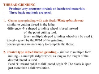 THREAD GRINDING
- Produce very accurate threads on hardened materials
- Three basic methods are used.
1. Center type grinding with axis feed: (Work spins slower)
similar to cutting thread in the lathe.
difference  a shaped grinding wheel is used instead
of the point cutting tool.
(even multiple shaped grinding wheel can be used ).
Speed – given by the RPM of the grinding.
Several passes are necessary to complete the thread.
2. Centre type infeed thread grinding – similar to multiple form
milling – a multiple ridged wheel as long as the length of the
desired thread is used.
Feed  inward radial to full thread depth  The blank is spun
just more than a full revolution.
 
