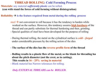 THREAD ROLLING: Cold Forming Process
Materials: any material sufficiently plastic can be rolled.
(can with stand the forces of cold forming without disintegration)
Rollability  is the feature required from metal during the rolling process
steel  not convenient to roll because it has the tendency to harden while
worked on the surface. However, this tendency assures high hardness of the
thread and can partly substitute for thermal hardening and then, grinding.
- Special qualities of steel have been developed for the purpose of rolling
- During thermal rolling, the metal on the cylindrical surface is cold – forged
under considerable pressure by the rolling action of the dies
- The surface of the dies has the reverse profile form of the thread
- Rolling results in a plastic flow of the metal, so the blank for threading has
about the pitch diameter (not the crest, as in cutting).
This results in 16 – 25% saving in material
- Blank material has Narrow tolerances for rolling.
Only EXTERNAL THREADS can be ROLLED.
 