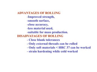 ADVANTAGES OF ROLLING
-Improved strength,
-smooth surface,
-close accuracy,
-less material used,
-suitable for mass production.
DISADVATAGES OF ROLLING
- Close blank tolerances
- Only external threads can be rolled
- Only soft materials < HRC 37 can be worked
- strain hardening while cold worked
 
