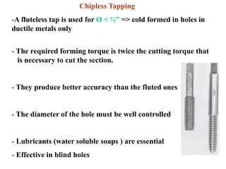 Chipless Tapping
-A fluteless tap is used for Ø < ½” => cold formed in holes in
ductile metals only
- The required forming torque is twice the cutting torque that
is necessary to cut the section.
- They produce better accuracy than the fluted ones
- The diameter of the hole must be well controlled
- Lubricants (water soluble soaps ) are essential
- Effective in blind holes
 