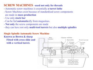 SCREW MACHINES –used not only for threads
- Automatic screw machines is essentially a turret lathe
- Screw Machines exist because of standardised screw components
are made in mass production
- Use only stock bar
- Can be fed automatically from magazines.
- Not only the screw components are made
- they can have not only multi-tool turrets but also multiple spindles
Single Spindle Automatic Screw Machine
Known as Brown & sharp
Fitted with cross slide and
with a vertical turret.
 