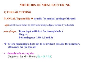 METHODS OF MENUFACTURING
1) THREAD CUTTING
MANUAL Tap and Die  usually for manual cutting of threads
tap: a bolt with flutes to provide cutting edges, turned by a handle
sets of taps: Taper tap ( sufficient for through hole )
Plug tap
Bottoming tap (ISO 1,2 and 3)
 before machining a hole has to be drilled t provide the necessary
allowance for the threads
- threads hole vs. tap size
(in general for M < 10 mm; Ød ~ Øt * 0.8)
 