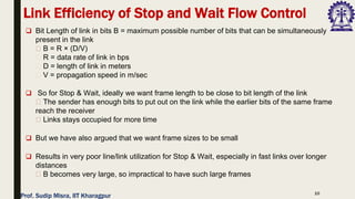 10
❑ Bit Length of link in bits B = maximum possible number of bits that can be simultaneously
present in the link
B = R × (D/V)
R = data rate of link in bps
D = length of link in meters
V = propagation speed in m/sec
❑ So for Stop & Wait, ideally we want frame length to be close to bit length of the link
The sender has enough bits to put out on the link while the earlier bits of the same frame
reach the receiver
Links stays occupied for more time
❑ But we have also argued that we want frame sizes to be small
❑ Results in very poor line/link utilization for Stop & Wait, especially in fast links over longer
distances
B becomes very large, so impractical to have such large frames
Link Efficiency of Stop and Wait Flow Control
Prof. Sudip Misra, IIT Kharagpur
 
