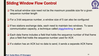 15
❑ The actual window size need not be the maximum possible size for a given
sequence number length
❑ For a 3-bit sequence number, a window size of 5 can also be configured
❑ If two stations exchange data, each need to maintain two windows. To save
communication capacity, a technique called piggybacking is used
❑ Each data frame includes a field that holds the sequence number of that frame
plus a field that holds the sequence number used for ACK
❑ If a station has an ACK but no data to send, it sends a separate ACK frame
Sliding Window Flow Control
Prof. Sudip Misra, IIT Kharagpur
 