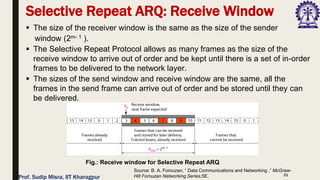 31
Selective Repeat ARQ: Receive Window
▪ The size of the receiver window is the same as the size of the sender
window (2m- 1 ).
▪ The Selective Repeat Protocol allows as many frames as the size of the
receive window to arrive out of order and be kept until there is a set of in-order
frames to be delivered to the network layer.
▪ The sizes of the send window and receive window are the same, all the
frames in the send frame can arrive out of order and be stored until they can
be delivered.
Fig.: Receive window for Selective Repeat ARQ
Source: B. A. Forouzan, “ Data Communications and Networking ,” McGraw-
Hill Forouzan Networking Series,5E.
Prof. Sudip Misra, IIT Kharagpur
 