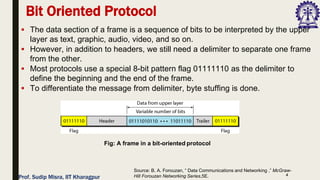 4
▪ The data section of a frame is a sequence of bits to be interpreted by the upper
layer as text, graphic, audio, video, and so on.
▪ However, in addition to headers, we still need a delimiter to separate one frame
from the other.
▪ Most protocols use a special 8-bit pattern flag 01111110 as the delimiter to
define the beginning and the end of the frame.
▪ To differentiate the message from delimiter, byte stuffing is done.
Bit Oriented Protocol
Fig: A frame in a bit-oriented protocol
Source: B. A. Forouzan, “ Data Communications and Networking ,” McGraw-
Hill Forouzan Networking Series,5E.
Prof. Sudip Misra, IIT Kharagpur
 