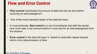 6
▪ Flow control coordinates the amount of data that can be sent before
receiving an acknowledgment
▪ One of the most important duties of the data link layer.
▪ In most protocols, flow control is a set of procedures that tells the sender
how much data it can transmit before it must wait for an acknowledgment from
the receiver.
▪ Error control in the data link layer is based on automatic repeat request,
which is the retransmission of data.
Flow and Error Control
Prof. Sudip Misra, IIT Kharagpur
 