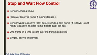 8
❑ Sender sends a frame
❑ Receiver receives frame & acknowledges it
❑ Sender waits to receive “ack” before sending next frame (If receiver is not
ready to receive another frame it holds back the ack)
❑ One frame at a time is sent over the transmission line
❑ Simple, easy to implement
Stop and Wait Flow Control
Prof. Sudip Misra, IIT Kharagpur
 