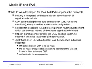 COM3525 – W02 Wireless Networks Lecture 7, 21
Mobile IP and IPv6
Mobile IP was developed for IPv4, but IPv6 simplifies the protocols
 security is integrated and not an add-on, authentication of
registration is included
 COA can be assigned via auto-configuration (DHCPv6 is one
candidate), every node has address autoconfiguration
 no need for a separate FA, all routers perform router advertisement
which can be used instead of the special agent advertisement
 MN can signal a sender directly the COA, sending via HA not
needed in this case (automatic path optimization)
 „soft“ hand-over, i.e. without packet loss, between two subnets is
supported
 MN sends the new COA to its old router
 the old router encapsulates all incoming packets for the MN and
forwards them to the new COA
 authentication is always granted
 