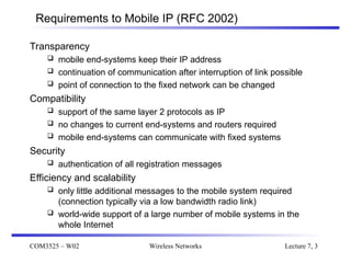 COM3525 – W02 Wireless Networks Lecture 7, 3
Requirements to Mobile IP (RFC 2002)
Transparency
 mobile end-systems keep their IP address
 continuation of communication after interruption of link possible
 point of connection to the fixed network can be changed
Compatibility
 support of the same layer 2 protocols as IP
 no changes to current end-systems and routers required
 mobile end-systems can communicate with fixed systems
Security
 authentication of all registration messages
Efficiency and scalability
 only little additional messages to the mobile system required
(connection typically via a low bandwidth radio link)
 world-wide support of a large number of mobile systems in the
whole Internet
 