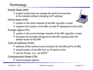 COM3525 – W02 Wireless Networks Lecture 7, 4
Terminology
Mobile Node (MN)
 system (node) that can change the point of connection
to the network without changing its IP address
Home Agent (HA)
 system in the home network of the MN, typically a router
 registers the location of the MN, tunnels IP datagrams to the COA
Foreign Agent (FA)
 system in the current foreign network of the MN, typically a router
 forwards the tunneled datagrams to the MN, typically also the
default router for the MN
Care-of Address (COA)
 address of the current tunnel end-point for the MN (at FA or MN)
 actual location of the MN from an IP point of view
 can be chosen, e.g., via DHCP
Correspondent Node (CN)
 communication partner
 