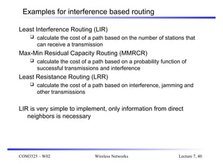 COM3525 – W02 Wireless Networks Lecture 7, 40
Examples for interference based routing
Least Interference Routing (LIR)
 calculate the cost of a path based on the number of stations that
can receive a transmission
Max-Min Residual Capacity Routing (MMRCR)
 calculate the cost of a path based on a probability function of
successful transmissions and interference
Least Resistance Routing (LRR)
 calculate the cost of a path based on interference, jamming and
other transmissions
LIR is very simple to implement, only information from direct
neighbors is necessary
 