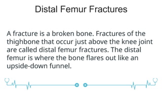 Distal Femur Fractures
A fracture is a broken bone. Fractures of the
thighbone that occur just above the knee joint
are called distal femur fractures. The distal
femur is where the bone flares out like an
upside-down funnel.