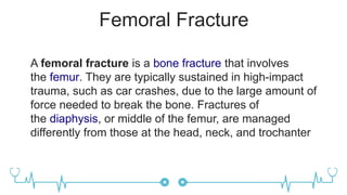 Femoral Fracture
A femoral fracture is a bone fracture that involves
the femur. They are typically sustained in high-impact
trauma, such as car crashes, due to the large amount of
force needed to break the bone. Fractures of
the diaphysis, or middle of the femur, are managed
differently from those at the head, neck, and trochanter