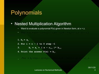 09/11/25
Lectures on Numerical Methods 4
Polynomials
• Nested Multiplication Algorithm
– Want to evaluate a polynomial P(x) given in Newton form, at x = z.
–
1. bn = an
2. For i = n – 1 to 0 step –1
3. bi = ai + ( z – ci+1 )* bi+1
4. Print the answer P(z) = b0.
–
)
(
)
(
)
)(
(
)
( 1
2
1
2
1
1
0 n
n c
x
c
x
a
c
x
c
x
a
c
x
a
a
P(x) 








 

)
(
)
(
)
)(
(
)
( 1
1
2
1
0 









 n
n c
x
z
x
b
c
x
z
x
b
z
x
b
b
P(x) 

 