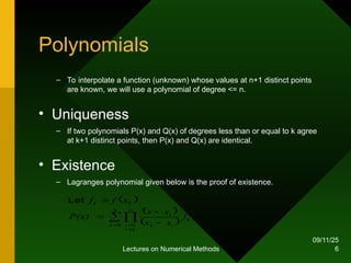 09/11/25
Lectures on Numerical Methods 6
Polynomials
– To interpolate a function (unknown) whose values at n+1 distinct points
are known, we will use a polynomial of degree <= n.
• Uniqueness
– If two polynomials P(x) and Q(x) of degrees less than or equal to k agree
at k+1 distinct points, then P(x) and Q(x) are identical.
• Existence
– Lagranges polynomial given below is the proof of existence.
 
 
 



 



n
k
n
k
i
i
k
i
k
i
k
k
f
x
x
x
x
P(x)
x
f
f
0 0
Let
 