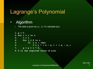 09/11/25
Lectures on Numerical Methods 7
Lagrange’s Polynomial
• Algorithm
– The data is given as ( xi , fi ). To calculate p(x)
1. p = 0
2. For i = 1 to n
3. t = 1
4. For j = 0 to n
5. If j  i then
6. t = t * ( x – xi ) / ( xi – xj )
7. p = p + t * fi
8. P is the required value of p(x)
 