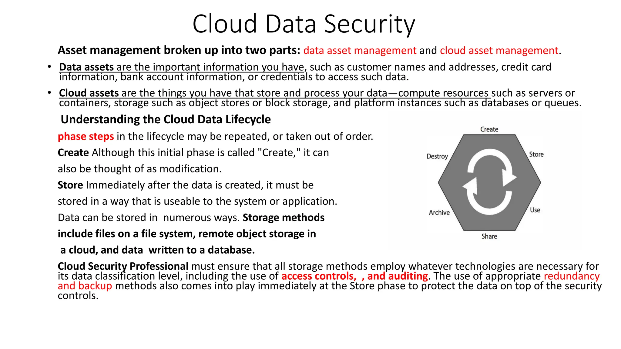 Cloud Data Security
Asset management broken up into two parts: data asset management and cloud asset management.
• Data assets are the important information you have, such as customer names and addresses, credit card
information, bank account information, or credentials to access such data.
• Cloud assets are the things you have that store and process your data—compute resources such as servers or
containers, storage such as object stores or block storage, and platform instances such as databases or queues.
Understanding the Cloud Data Lifecycle
phase steps in the lifecycle may be repeated, or taken out of order.
Create Although this initial phase is called "Create," it can
also be thought of as modification.
Store Immediately after the data is created, it must be
stored in a way that is useable to the system or application.
Data can be stored in numerous ways. Storage methods
include files on a file system, remote object storage in
a cloud, and data written to a database.
Cloud Security Professional must ensure that all storage methods employ whatever technologies are necessary for
its data classification level, including the use of access controls, , and auditing. The use of appropriate redundancy
and backup methods also comes into play immediately at the Store phase to protect the data on top of the security
controls.
 